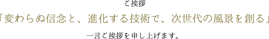 ご挨拶 「変わらぬ信念と、進化する技術で、次世代の風景を創る」 一言ご挨拶を申し上げます。